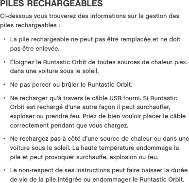 PILES RECHARGEABLESCi-dessous vous trouverez des informations sur la gestion des piles rechargeables : &bull;La pile rechargeable ne peut pas &ecirc;tre remplac&eacute;e et ne doit pas &ecirc;tre enlev&eacute;e. &bull;&Eacute;loignez le Runtastic Orbit de toutes sources de chaleur p.ex. dans une voiture sous le soleil. &bull;Ne pas percer ou br&ucirc;ler le Runtastic Orbit. &bull;Ne recharger qu&rsquo;&agrave; travers le c&acirc;ble USB fourni. Si Runtastic Orbit est recharg&eacute; d&rsquo;une autre fa&ccedil;on il peut surchauﬀer, exploser ou prendre feu. Priez de bien vouloir placer le c&acirc;ble correctement pendant que vous chargez.  &bull;Ne rechargez pas &agrave; c&ocirc;t&eacute; d&rsquo;une source de chaleur ou dans une voiture sous le soleil. La haute temp&eacute;rature endommage la pile et peut provoquer surchauﬀe, explosion ou feu.  &bull;Le non-respect de ses instructions peut faire baisser la dur&eacute;e de vie de la pile int&eacute;gr&eacute;e ou endommager le Runtastic Orbit.