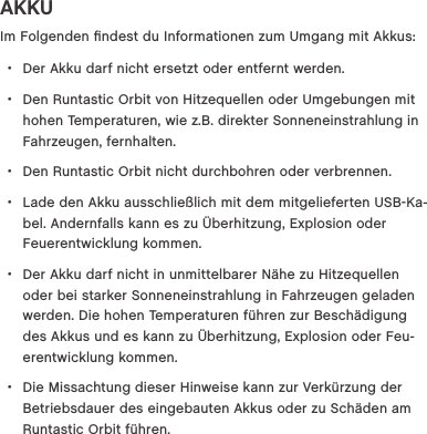 AKKUIm Folgenden ﬁndest du Informationen zum Umgang mit Akkus: &bull;Der Akku darf nicht ersetzt oder entfernt werden. &bull;Den Runtastic Orbit von Hitzequellen oder Umgebungen mit hohen Temperaturen, wie z.B. direkter Sonneneinstrahlung in Fahrzeugen, fernhalten. &bull;Den Runtastic Orbit nicht durchbohren oder verbrennen. &bull;Lade den Akku ausschlie&szlig;lich mit dem mitgelieferten USBKa-bel. Andernfalls kann es zu &Uuml;berhitzung, Explosion oder Feuerentwicklung kommen. &bull;Der Akku darf nicht in unmittelbarer N&auml;he zu Hitzequellen oder bei starker Sonneneinstrahlung in Fahrzeugen geladen werden. Die hohen Temperaturen f&uuml;hren zur Besch&auml;digung des Akkus und es kann zu &Uuml;berhitzung, Explosion oder Feu-erentwicklung kommen. &bull;Die Missachtung dieser Hinweise kann zur Verk&uuml;rzung der Betriebsdauer des eingebauten Akkus oder zu Sch&auml;den am Runtastic Orbit f&uuml;hren.