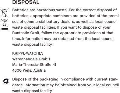 DISPOSALBatteries are hazardous waste. For the correct disposal of batteries, appropriate containers are provided at the premi-ses of commercial battery dealers, as well as local council waste disposal facilities. If you want to dispose of your Runtastic Orbit, follow the appropriate provisions at that time. Information may be obtained from the local council waste disposal facility. KRIPPLWATCHES  Warenhandels GmbH  Maria-Theresia-Stra&szlig;e 41  4600 Wels, Austria Dispose of the packaging in compliance with current stan-dards. Information may be obtained from your local council waste disposal facility