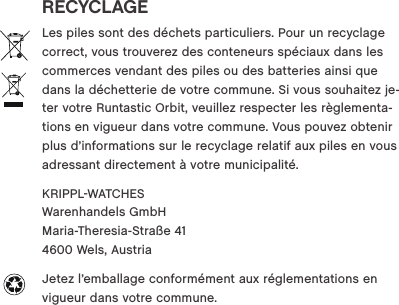 RECYCLAGELes piles sont des d&eacute;chets particuliers. Pour un recyclage correct, vous trouverez des conteneurs sp&eacute;ciaux dans les commerces vendant des piles ou des batteries ainsi que dans la d&eacute;chetterie de votre commune. Si vous souhaitez je-ter votre Runtastic Orbit, veuillez respecter les r&egrave;glementa-tions en vigueur dans votre commune. Vous pouvez obtenir plus d&rsquo;informations sur le recyclage relatif aux piles en vous adressant directement &agrave; votre municipalit&eacute;.KRIPPLWATCHES  Warenhandels GmbH  Maria-Theresia-Stra&szlig;e 41  4600 Wels, Austria Jetez l&rsquo;emballage conform&eacute;ment aux r&eacute;glementations en vigueur dans votre commune. 