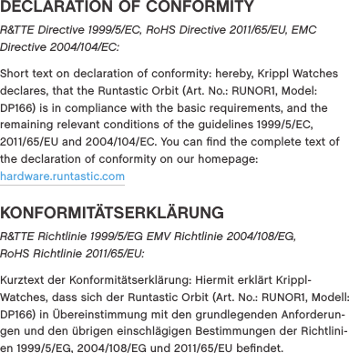 DECLARATION OF CONFORMITYR&amp;TTE Directive 1999/5/EC, RoHS Directive 2011/65/EU, EMC Directive 2004/104/EC:Short text on declaration of conformity: hereby, Krippl Watches declares, that the Runtastic Orbit (Art. No.: RUNOR1, Model: DP166) is in compliance with the basic requirements, and the remaining relevant conditions of the guidelines 19995EC, 201165EU and 2004104EC. You can ﬁnd the complete text of the declaration of conformity on our homepage:  hardware.runtastic.comKONFORMIT&Auml;TSERKL&Auml;RUNGR&amp;TTE Richtlinie 1999/5/EG EMV Richtlinie 2004/108/EG, RoHS Richtlinie 2011/65/EU: Kurztext der Konformit&auml;tserkl&auml;rung: Hiermit erkl&auml;rt Krippl- Watches, dass sich der Runtastic Orbit (Art. No.: RUNOR1, Modell: DP166) in &Uuml;bereinstimmung mit den grundlegenden Anforderun-gen und den &uuml;brigen einschl&auml;gigen Bestimmungen der Richtlini-en 19995EG, 2004108EG und 201165EU beﬁndet. 