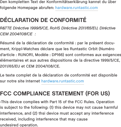 Den kompletten Text der Konformit&auml;tserkl&auml;rung kannst du &uuml;ber folgende Homepage abrufen: hardware.runtastic.comD&Eacute;CLARATION DE CONFORMIT&Eacute;R&amp;TTE Dir&eacute;ctive 1999/5/CE, RoHS Dir&eacute;ctive 2011/65/EU, Dir&eacute;ctive CEM 2004/108/CE  :R&eacute;sum&eacute; de la d&eacute;claration de conformit&eacute; : par le pr&eacute;sent docu-ment, Krippl-Watches d&eacute;clare que les Runtastic Orbit (Num&eacute;ro d&rsquo;article : RUNOR1, Mod&egrave;le : DP166) sont conformes aux exigences &eacute;l&eacute;mentaires et aux autres dispositions de la directive 19995CE,  201165EU et CEM 2004108CE.Le texte complet de la d&eacute;claration de conformit&eacute; est disponible sur notre site Internet hardware.runtastic.comFCC COMPLIANCE STATEMENT (FOR US)-This device complies with Part 15 of the FCC Rules. Operation is subject to the following: (1) this device may not cause harmful interference, and (2) thsi device must accept any interference received, including interference that may cause  undesired operation.