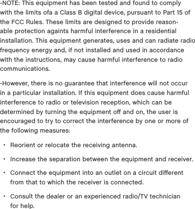 -NOTE: This equipment has been tested and found to comply with the limits ofa a Class B digital device, pursuant to Part 15 of the FCC Rules. These limits are designed to provide reason-able protection againts harmful interference in a residential installation. This equipment generates, uses and can radiate radio frequency energy and, if not installed and used in accordance with the instructions, may cause harmful interference to radio communications.-However, there is no guarantee that interference will not occur in a particular installation. If this equipment does cause harmful interference to radio or television reception, which can be determined by turning the equipment oﬀ and on, the user is encouraged to try to correct the interference by one or more of the following measures: &bull;Reorient or relocate the receiving antenna. &bull;Increase the separation between the equipment and receiver. &bull;Connect the equipment into an outlet on a circuit diﬀerent from that to which the receiver is connected. &bull;Consult the dealer or an experienced radio/TV technician  for help.