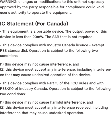 WARNING: changes or modiﬁcations to this unit not expressly approved by the party responsible for compliance could void user&rsquo;s authority to operate the equipment.IC Statement (For Canada)- This equipment is a portable device. The output power of this device is less than 20mW. The SAR test is not required.- This device complies with Industry Canada licence - exempt RSS standard(s). Operation is subject to the following two conditions:(1) this device may not cause interference, and (2) this device must accept any interference, including interferen-ce that may cause undesired operation of the device.- This device complies with Part 15 of the FCC Rules and with RSS210 of Industry Canada. Operation is subject to the following two conditions:(1) this device may not cause harmful interference, and (2) this device must accept any interference received, including interference that may cause undesired operation.