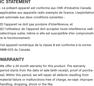 IC STATEMENT - Le pr&eacute;sent appareil est conforme aux CNR d&lsquo;Industrie Canada applicables aux appareils radio exempts de licence. L&lsquo;exploitation est autoris&eacute;e aux deux conditions suivantes : (1) l&lsquo;appareil ne doit pas produire d&rsquo;interf&eacute;rence, et  (2) l&lsquo;utilisateur de l&lsquo;appareil doit accepter toute interf&eacute;rence radi-o&eacute;lectrique subie, m&ecirc;me si elle est susceptible d&lsquo;en compromett-re le fonctionnement.Cet appareil num&eacute;rique de la classe B est conforme &agrave; la norme NMB003 du Canada.WARRANTYWe oﬀer a 24 month warranty for this product. The warranty period starts from the date of sale (with receipt, proof of purcha-se). Within this period, we will repair all defects resulting from material failure or malfunctions free of charge, ex-cept: improper handling, dropping, shock or the like.