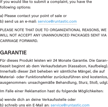 If you would like to submit a complaint, you have the  following options:a) Please contact your point of sale or b) send us an e-mail: service@runtastic.comPLEASE NOTE THAT DUE TO ORGANIZATIONAL REASONS, WE WILL NOT ACCEPT ANY UNANNOUNCED PACKAGES SENT VIA CARRIAGE FORWARD.GARANTIEF&uuml;r dieses Produkt leisten wir 24 Monate Garantie. Die Garan-tiezeit beginnt ab dem Verkaufsdatum (Kassabon, Kaufbeleg). Innerhalb dieser Zeit beheben wir s&auml;mtliche M&auml;ngel, die auf Material- oder Funktionsfehler zur&uuml;ckzuf&uuml;hren sind kostenlos, ausgenommen: unsachgem&auml;&szlig;e Behandlung, Sturz, Sto&szlig;, udgl.Im Falle einer Reklamation hast du folgende M&ouml;glichkeiten:a) wende dich an deine Verkaufsstelle oder b) schreib uns ein EMail an: service@runtastic.com