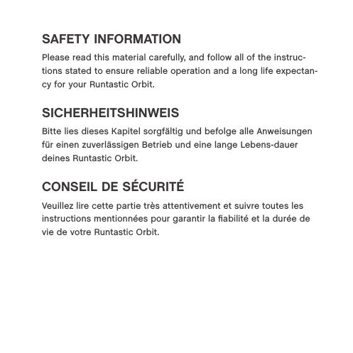 SAFETY INFORMATIONPlease read this material carefully, and follow all of the instruc-tions stated to ensure reliable operation and a long life expectan-cy for your Runtastic Orbit.SICHERHEITSHINWEISBitte lies dieses Kapitel sorgf&auml;ltig und befolge alle Anweisungen f&uuml;r einen zuverl&auml;ssigen Betrieb und eine lange Lebens-dauer deines Runtastic Orbit.CONSEIL DE S&Eacute;CURIT&Eacute;Veuillez lire cette partie tr&egrave;s attentivement et suivre toutes les instructions mentionn&eacute;es pour garantir la ﬁabilit&eacute; et la dur&eacute;e de vie de votre Runtastic Orbit.