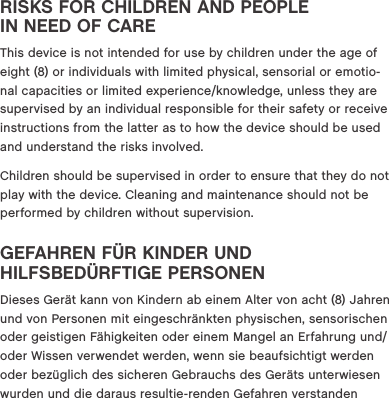 RISKS FOR CHILDREN AND PEOPLE  IN NEED OF CAREThis device is not intended for use by children under the age of eight (8) or individuals with limited physical, sensorial or emotio-nal capacities or limited experience/knowledge, unless they are supervised by an individual responsible for their safety or receive instructions from the latter as to how the device should be used and understand the risks involved. Children should be supervised in order to ensure that they do not play with the device. Cleaning and maintenance should not be performed by children without supervision. GEFAHREN F&Uuml;R KINDER UND  HILFSBED&Uuml;RFTIGE PERSONEN Dieses Ger&auml;t kann von Kindern ab einem Alter von acht (8) Jahren und von Personen mit eingeschr&auml;nkten physischen, sensorischen oder geistigen F&auml;higkeiten oder einem Mangel an Erfahrung und/oder Wissen verwendet werden, wenn sie beaufsichtigt werden oder bez&uuml;glich des sicheren Gebrauchs des Ger&auml;ts unterwiesen wurden und die daraus resultie-renden Gefahren verstanden 