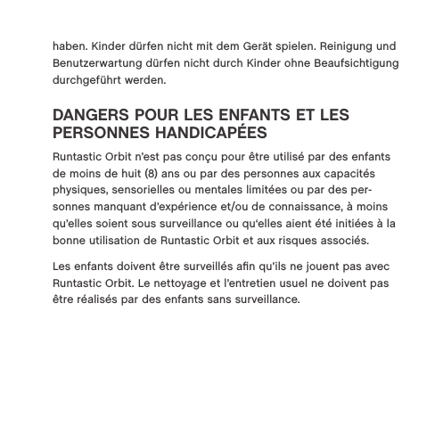 haben. Kinder d&uuml;rfen nicht mit dem Ger&auml;t spielen. Reinigung und Benutzerwartung d&uuml;rfen nicht durch Kinder ohne Beaufsichtigung durchgef&uuml;hrt werden.DANGERS POUR LES ENFANTS ET LES  PERSONNES HANDICAP&Eacute;ES Runtastic Orbit n&rsquo;est pas con&ccedil;u pour &ecirc;tre utilis&eacute; par des enfants de moins de huit (8) ans ou par des personnes aux capacit&eacute;s physiques, sensorielles ou mentales limit&eacute;es ou par des per-sonnes manquant d&rsquo;exp&eacute;rience et/ou de connaissance, &agrave; moins qu&rsquo;elles soient sous surveillance ou qu&lsquo;elles aient &eacute;t&eacute; initi&eacute;es &agrave; la bonne utilisation de Runtastic Orbit et aux risques associ&eacute;s.Les enfants doivent &ecirc;tre surveill&eacute;s aﬁn qu&rsquo;ils ne jouent pas avec Runtastic Orbit. Le nettoyage et l&rsquo;entretien usuel ne doivent pas &ecirc;tre r&eacute;alis&eacute;s par des enfants sans surveillance.