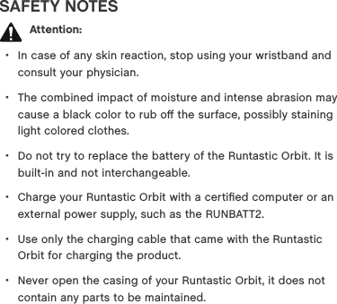 SAFETY NOTES  Attention: &bull;In case of any skin reaction, stop using your wristband and consult your physician.  &bull;The combined impact of moisture and intense abrasion may cause a black color to rub oﬀ the surface, possibly staining light colored clothes.  &bull;Do not try to replace the battery of the Runtastic Orbit. It is built-in and not interchangeable. &bull;Charge your Runtastic Orbit with a certiﬁed computer or an external power supply, such as the RUNBATT2. &bull;Use only the charging cable that came with the Runtastic Orbit for charging the product.  &bull;Never open the casing of your Runtastic Orbit, it does not contain any parts to be maintained. 