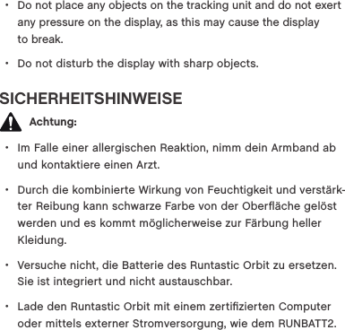  &bull;Do not place any objects on the tracking unit and do not exert any pressure on the display, as this may cause the display  to break.  &bull;Do not disturb the display with sharp objects.SICHERHEITSHINWEISE   Achtung: &bull;Im Falle einer allergischen Reaktion, nimm dein Armband ab und kontaktiere einen Arzt. &bull;Durch die kombinierte Wirkung von Feuchtigkeit und verst&auml;rk-ter Reibung kann schwarze Farbe von der Oberﬂ&auml;che gel&ouml;st werden und es kommt m&ouml;glicherweise zur F&auml;rbung heller Kleidung. &bull;Versuche nicht, die Batterie des Runtastic Orbit zu ersetzen. Sie ist integriert und nicht austauschbar. &bull;Lade den Runtastic Orbit mit einem zertiﬁzierten Computer oder mittels externer Stromversorgung, wie dem RUNBATT2. 