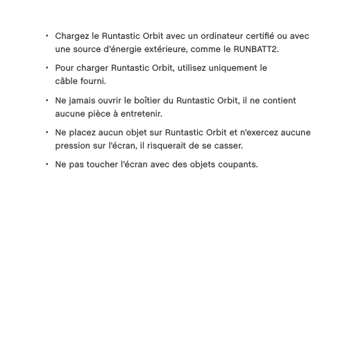  &bull;Chargez le Runtastic Orbit avec un ordinateur certiﬁ&eacute; ou avec une source d&rsquo;&eacute;nergie ext&eacute;rieure, comme le RUNBATT2.  &bull;Pour charger Runtastic Orbit, utilisez uniquement le  c&acirc;ble fourni.  &bull;Ne jamais ouvrir le bo&icirc;tier du Runtastic Orbit, il ne contient aucune pi&egrave;ce &agrave; entretenir. &bull;Ne placez aucun objet sur Runtastic Orbit et n&rsquo;exercez aucune pression sur l&rsquo;&eacute;cran, il risquerait de se casser.  &bull;Ne pas toucher l&rsquo;&eacute;cran avec des objets coupants.