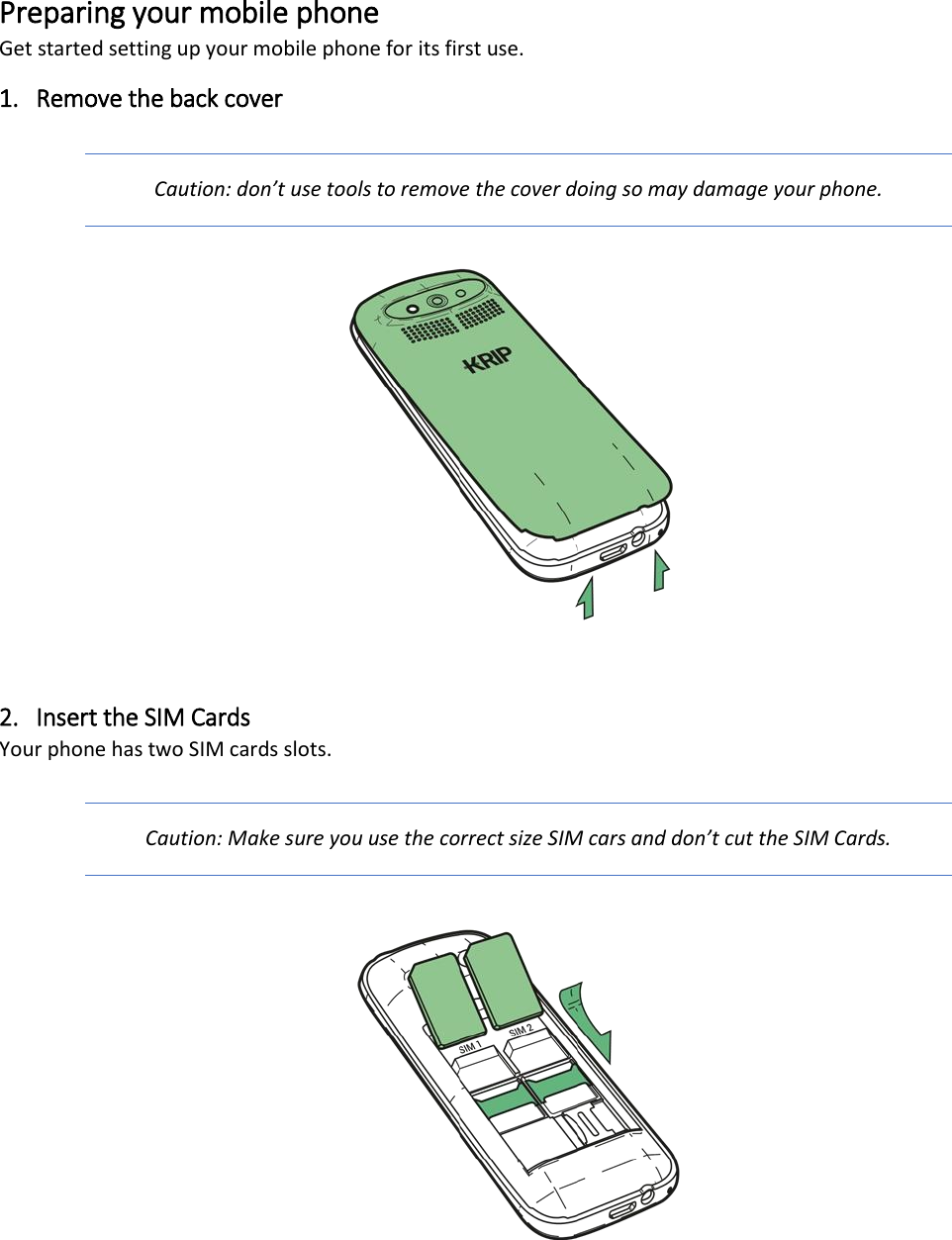 Preparing your mobile phone Get started setting up your mobile phone for its first use. 1. Remove the back cover Caution: don&rsquo;t use tools to remove the cover doing so may damage your phone.   2. Insert the SIM Cards Your phone has two SIM cards slots.  Caution: Make sure you use the correct size SIM cars and don&rsquo;t cut the SIM Cards.      