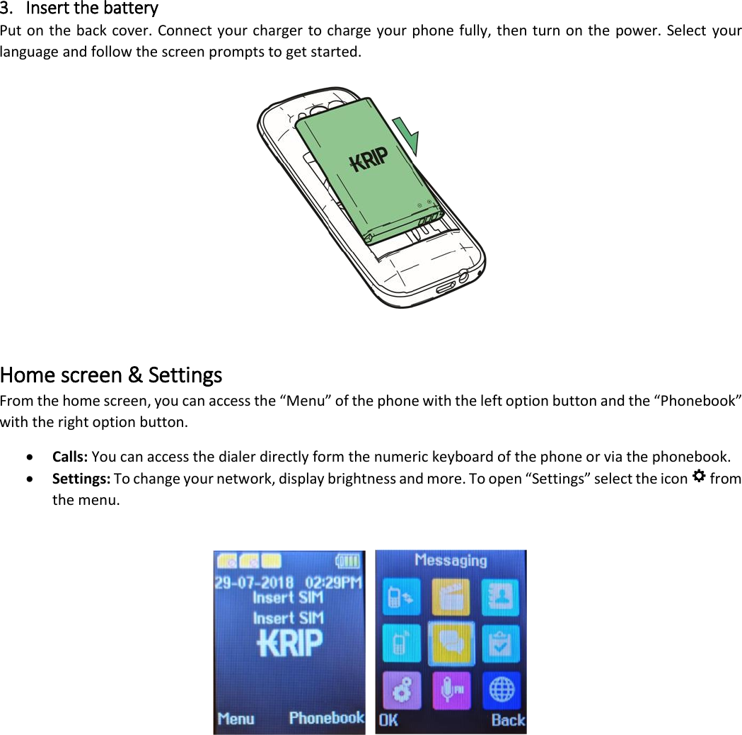 3. Insert the battery Put on the back cover. Connect your charger to charge your phone fully, then turn on the power. Select your language and follow the screen prompts to get started.   Home screen &amp; Settings From the home screen, you can access the &ldquo;Menu&rdquo; of the phone with the left option button and the &ldquo;Phonebook&rdquo; with the right option button. &bull; Calls: You can access the dialer directly form the numeric keyboard of the phone or via the phonebook. &bull; Settings: To change your network, display brightness and more. To open &ldquo;Settings&rdquo; select the icon   from the menu.     
