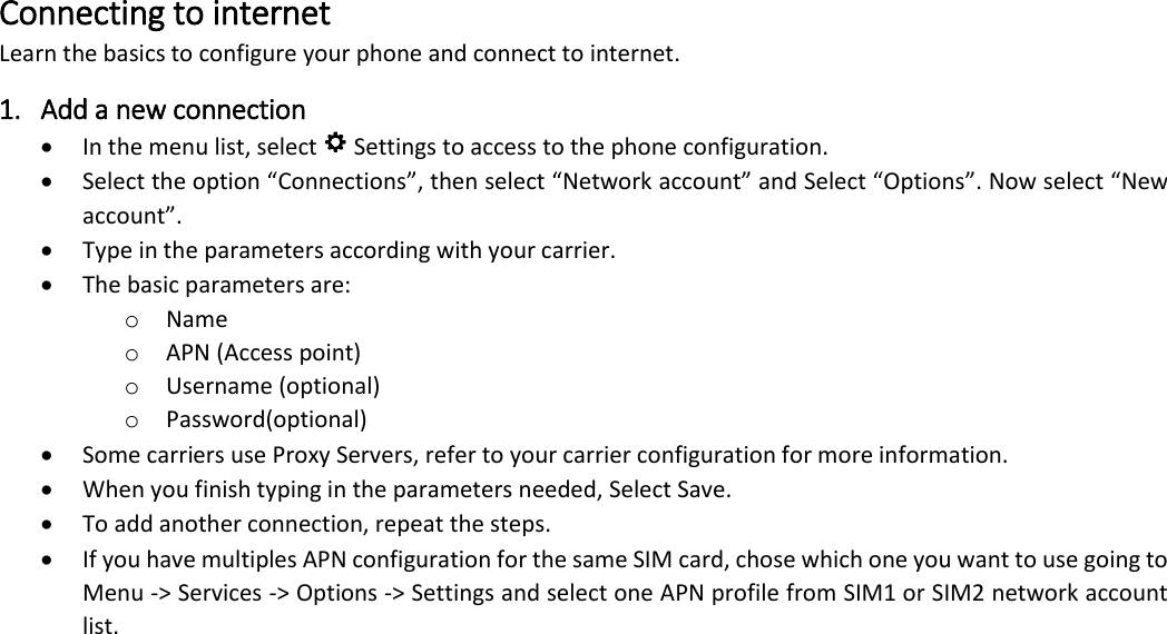 Connecting to internet Learn the basics to configure your phone and connect to internet. 1. Add a new connection &bull; In the menu list, select   Settings to access to the phone configuration.  &bull; Select the option &ldquo;Connections&rdquo;, then select &ldquo;Network account&rdquo; and Select &ldquo;Options&rdquo;. Now select &ldquo;New account&rdquo;.  &bull; Type in the parameters according with your carrier. &bull; The basic parameters are: o Name o APN (Access point) o Username (optional) o Password(optional) &bull; Some carriers use Proxy Servers, refer to your carrier configuration for more information.  &bull; When you finish typing in the parameters needed, Select Save.  &bull; To add another connection, repeat the steps.  &bull; If you have multiples APN configuration for the same SIM card, chose which one you want to use going to Menu -> Services -> Options -> Settings and select one APN profile from SIM1 or SIM2 network account list.  