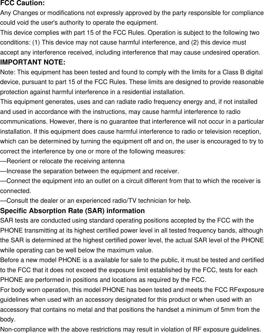 FCC Caution: Any Changes or modifications not expressly approved by the party responsible for compliance could void the user's authority to operate the equipment. This device complies with part 15 of the FCC Rules. Operation is subject to the following two conditions: (1) This device may not cause harmful interference, and (2) this device must accept any interference received, including interference that may cause undesired operation. IMPORTANT NOTE: Note: This equipment has been tested and found to comply with the limits for a Class B digital device, pursuant to part 15 of the FCC Rules. These limits are designed to provide reasonable protection against harmful interference in a residential installation. This equipment generates, uses and can radiate radio frequency energy and, if not installed and used in accordance with the instructions, may cause harmful interference to radio communications. However, there is no guarantee that interference will not occur in a particular installation. If this equipment does cause harmful interference to radio or television reception, which can be determined by turning the equipment off and on, the user is encouraged to try to correct the interference by one or more of the following measures: &mdash;Reorient or relocate the receiving antenna &mdash;Increase the separation between the equipment and receiver. &mdash;Connect the equipment into an outlet on a circuit different from that to which the receiver is connected. &mdash;Consult the dealer or an experienced radio/TV technician for help. Specific Absorption Rate (SAR) information SAR tests are conducted using standard operating positions accepted by the FCC with the PHONE transmitting at its highest certified power level in all tested frequency bands, although the SAR is determined at the highest certified power level, the actual SAR level of the PHONE while operating can be well below the maximum value. Before a new model PHONE is a available for sale to the public, it must be tested and certified to the FCC that it does not exceed the exposure limit established by the FCC, tests for each PHONE are performed in positions and locations as required by the FCC. For body worn operation, this model PHONE has been tested and meets the FCC RFexposure guidelines when used with an accessory designated for this product or when used with an accessory that contains no metal and that positions the handset a minimum of 5mm from the body. Non-compliance with the above restrictions may result in violation of RF exposure guidelines.