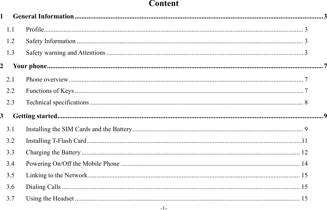  -1- Content 1General Information ................................................................................................................................................. 31.1Profile .............................................................................................................................................................. 31.2Safety Information .......................................................................................................................................... 31.3Safety warning and Attentions ........................................................................................................................ 32Your phone ................................................................................................................................................................. 72.1Phone overview ............................................................................................................................................... 72.2Functions of Keys ........................................................................................................................................... 72.3Technical specifications .................................................................................................................................. 83Getting started ........................................................................................................................................................... 93.1Installing the SIM Cards and the Battery ........................................................................................................ 93.2Installing T-Flash Card ................................................................................................................................... 113.3Charging the Battery ..................................................................................................................................... 123.4Powering On/Off the Mobile Phone ............................................................................................................. 143.5Linking to the Network ................................................................................................................................. 153.6Dialing Calls ................................................................................................................................................. 153.7Using the Headset ......................................................................................................................................... 15