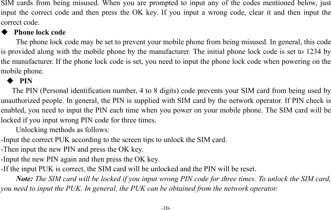  -10- SIM cards from being misused. When you are prompted to input any of the codes mentioned below, just input the correct code and then press the OK key. If you input a wrong code, clear it and then input the correct code.    Phone lock code The phone lock code may be set to prevent your mobile phone from being misused. In general, this code is provided along with the mobile phone by the manufacturer. The initial phone lock code is set to 1234 by the manufacturer. If the phone lock code is set, you need to input the phone lock code when powering on the mobile phone.  PIN The PIN (Personal identification number, 4 to 8 digits) code prevents your SIM card from being used by unauthorized people. In general, the PIN is supplied with SIM card by the network operator. If PIN check is enabled, you need to input the PIN each time when you power on your mobile phone. The SIM card will be locked if you input wrong PIN code for three times. Unlocking methods as follows: -Input the correct PUK according to the screen tips to unlock the SIM card. -Then input the new PIN and press the OK key. -Input the new PIN again and then press the OK key. -If the input PUK is correct, the SIM card will be unlocked and the PIN will be reset. Note: The SIM card will be locked if you input wrong PIN code for three times. To unlock the SIM card, you need to input the PUK. In general, the PUK can be obtained from the network operator. 