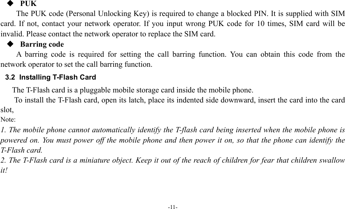  -11-   PUK The PUK code (Personal Unlocking Key) is required to change a blocked PIN. It is supplied with SIM card. If not, contact your network operator. If you input wrong PUK code for 10 times, SIM card will be invalid. Please contact the network operator to replace the SIM card.  Barring code A barring code is required for setting the call barring function. You can obtain this code from the network operator to set the call barring function. 3.2  Installing T-Flash Card The T-Flash card is a pluggable mobile storage card inside the mobile phone. To install the T-Flash card, open its latch, place its indented side downward, insert the card into the card slot, Note: 1. The mobile phone cannot automatically identify the T-flash card being inserted when the mobile phone is powered on. You must power off the mobile phone and then power it on, so that the phone can identify the T-Flash card. 2. The T-Flash card is a miniature object. Keep it out of the reach of children for fear that children swallow it! 
