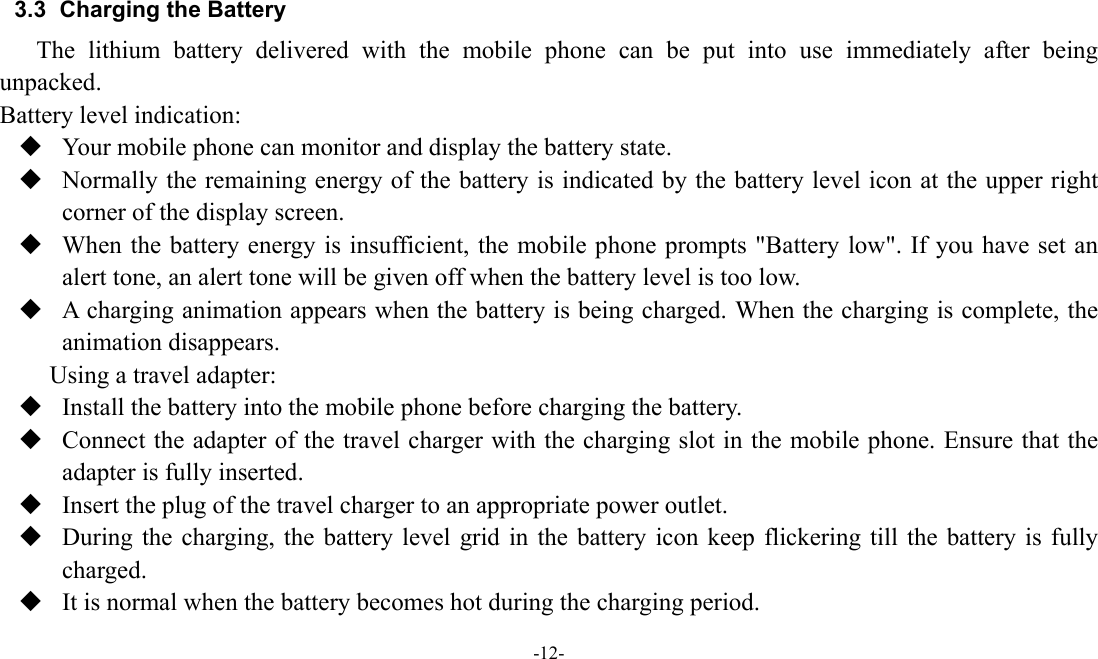  -12-  3.3  Charging the Battery The lithium battery delivered with the mobile phone can be put into use immediately after being unpacked.  Battery level indication:  Your mobile phone can monitor and display the battery state.  Normally the remaining energy of the battery is indicated by the battery level icon at the upper right corner of the display screen.  When the battery energy is insufficient, the mobile phone prompts "Battery low". If you have set an alert tone, an alert tone will be given off when the battery level is too low.  A charging animation appears when the battery is being charged. When the charging is complete, the animation disappears. Using a travel adapter:  Install the battery into the mobile phone before charging the battery.  Connect the adapter of the travel charger with the charging slot in the mobile phone. Ensure that the adapter is fully inserted.  Insert the plug of the travel charger to an appropriate power outlet.  During the charging, the battery level grid in the battery icon keep flickering till the battery is fully charged.  It is normal when the battery becomes hot during the charging period. 
