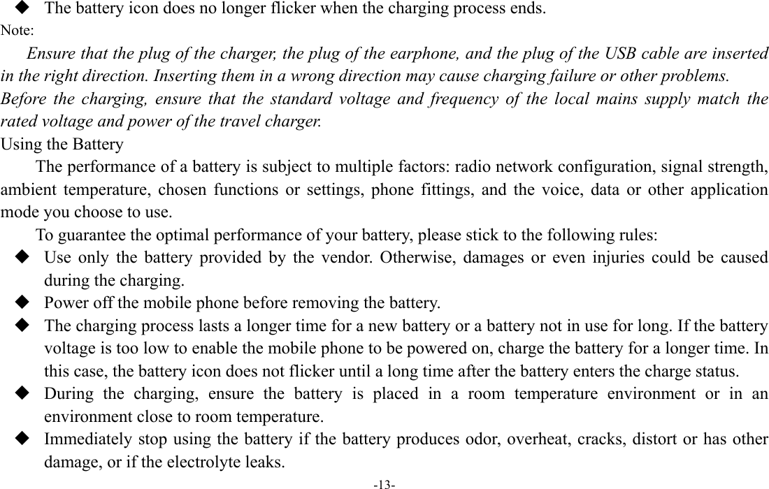  -13-  The battery icon does no longer flicker when the charging process ends. Note: Ensure that the plug of the charger, the plug of the earphone, and the plug of the USB cable are inserted in the right direction. Inserting them in a wrong direction may cause charging failure or other problems. Before the charging, ensure that the standard voltage and frequency of the local mains supply match the rated voltage and power of the travel charger. Using the Battery The performance of a battery is subject to multiple factors: radio network configuration, signal strength, ambient temperature, chosen functions or settings, phone fittings, and the voice, data or other application mode you choose to use. To guarantee the optimal performance of your battery, please stick to the following rules:  Use only the battery provided by the vendor. Otherwise, damages or even injuries could be caused during the charging.  Power off the mobile phone before removing the battery.  The charging process lasts a longer time for a new battery or a battery not in use for long. If the battery voltage is too low to enable the mobile phone to be powered on, charge the battery for a longer time. In this case, the battery icon does not flicker until a long time after the battery enters the charge status.  During the charging, ensure the battery is placed in a room temperature environment or in an environment close to room temperature.  Immediately stop using the battery if the battery produces odor, overheat, cracks, distort or has other damage, or if the electrolyte leaks. 
