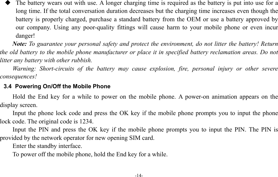  -14-  The battery wears out with use. A longer charging time is required as the battery is put into use for a long time. If the total conversation duration decreases but the charging time increases even though the battery is properly charged, purchase a standard battery from the OEM or use a battery approved by our company. Using any poor-quality fittings will cause harm to your mobile phone or even incur danger! Note: To guarantee your personal safety and protect the environment, do not litter the battery! Return the old battery to the mobile phone manufacturer or place it in specified battery reclamation areas. Do not litter any battery with other rubbish. Warning: Short-circuits of the battery may cause explosion, fire, personal injury or other severe consequences! 3.4  Powering On/Off the Mobile Phone Hold the End key for a while to power on the mobile phone. A power-on animation appears on the display screen. Input the phone lock code and press the OK key if the mobile phone prompts you to input the phone lock code. The original code is 1234. Input the PIN and press the OK key if the mobile phone prompts you to input the PIN. The PIN is provided by the network operator for new opening SIM card. Enter the standby interface. To power off the mobile phone, hold the End key for a while. 