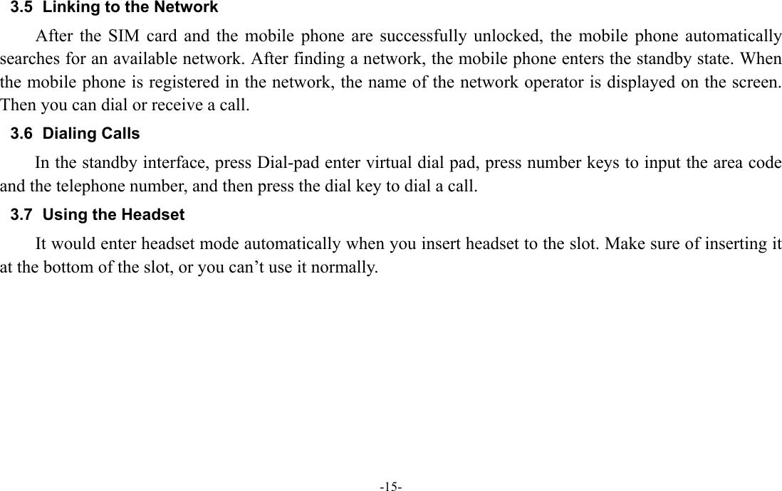  -15- 3.5  Linking to the Network After the SIM card and the mobile phone are successfully unlocked, the mobile phone automatically searches for an available network. After finding a network, the mobile phone enters the standby state. When the mobile phone is registered in the network, the name of the network operator is displayed on the screen. Then you can dial or receive a call. 3.6 Dialing Calls In the standby interface, press Dial-pad enter virtual dial pad, press number keys to input the area code and the telephone number, and then press the dial key to dial a call. 3.7  Using the Headset It would enter headset mode automatically when you insert headset to the slot. Make sure of inserting it at the bottom of the slot, or you can&rsquo;t use it normally.  