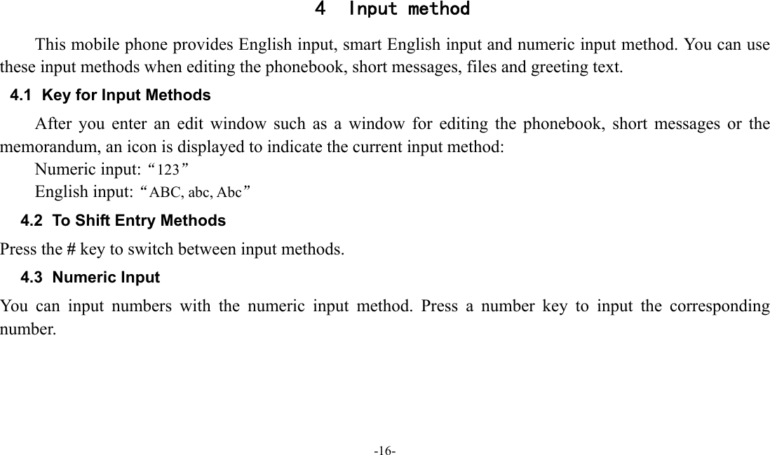  -16-  4 Input method This mobile phone provides English input, smart English input and numeric input method. You can use these input methods when editing the phonebook, short messages, files and greeting text. 4.1  Key for Input Methods After you enter an edit window such as a window for editing the phonebook, short messages or the memorandum, an icon is displayed to indicate the current input method: Numeric input:&ldquo;123&rdquo; English input:&ldquo;ABC, abc, Abc&rdquo; 4.2  To Shift Entry Methods Press the # key to switch between input methods. 4.3 Numeric Input You can input numbers with the numeric input method. Press a number key to input the corresponding number. 