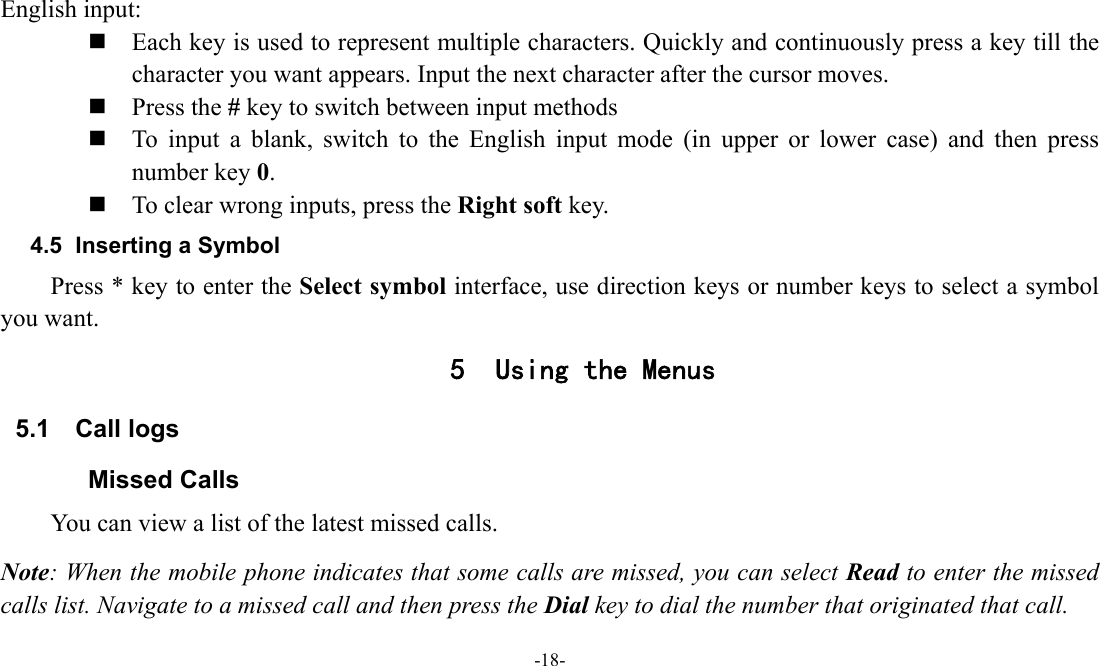  -18-  English input:  Each key is used to represent multiple characters. Quickly and continuously press a key till the character you want appears. Input the next character after the cursor moves.  Press the # key to switch between input methods  To input a blank, switch to the English input mode (in upper or lower case) and then press number key 0.  To clear wrong inputs, press the Right soft key. 4.5  Inserting a Symbol Press * key to enter the Select symbol interface, use direction keys or number keys to select a symbol you want. 5 Using the Menus 5.1 Call logs Missed Calls You can view a list of the latest missed calls. Note: When the mobile phone indicates that some calls are missed, you can select Read to enter the missed calls list. Navigate to a missed call and then press the Dial key to dial the number that originated that call. 