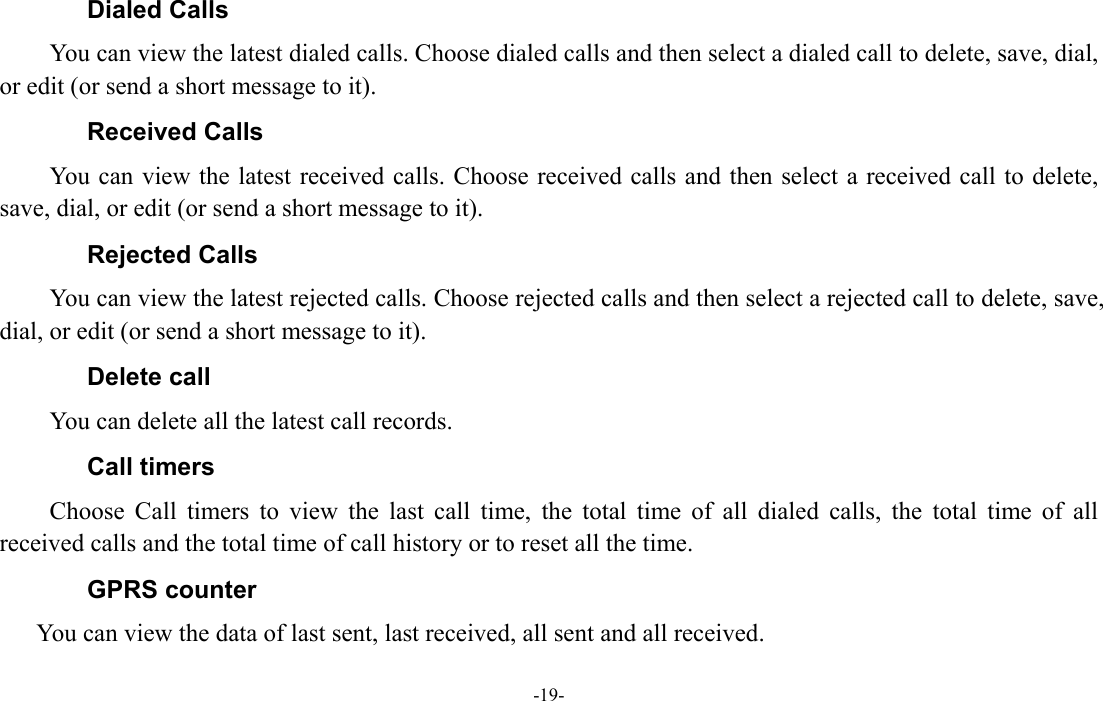  -19- Dialed Calls You can view the latest dialed calls. Choose dialed calls and then select a dialed call to delete, save, dial, or edit (or send a short message to it). Received Calls You can view the latest received calls. Choose received calls and then select a received call to delete, save, dial, or edit (or send a short message to it). Rejected Calls You can view the latest rejected calls. Choose rejected calls and then select a rejected call to delete, save, dial, or edit (or send a short message to it). Delete call You can delete all the latest call records.   Call timers Choose Call timers to view the last call time, the total time of all dialed calls, the total time of all received calls and the total time of call history or to reset all the time. GPRS counter You can view the data of last sent, last received, all sent and all received. 
