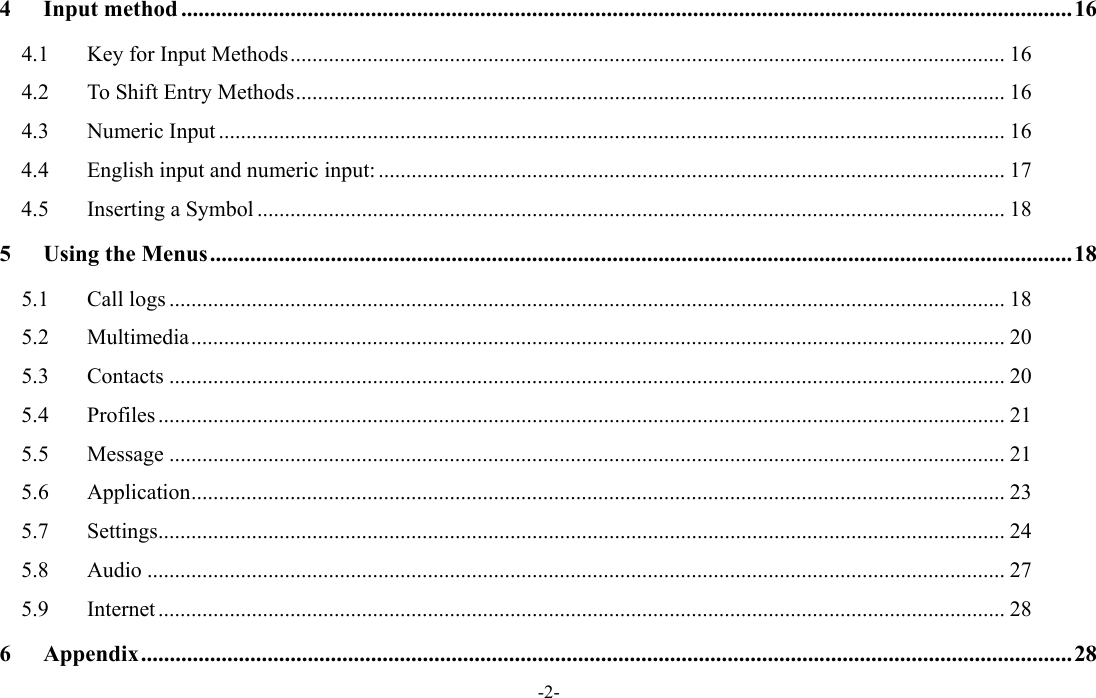  -2- 4Input method ........................................................................................................................................................... 164.1Key for Input Methods .................................................................................................................................. 164.2To Shift Entry Methods ................................................................................................................................. 164.3Numeric Input ............................................................................................................................................... 164.4English input and numeric input: .................................................................................................................. 174.5Inserting a Symbol ........................................................................................................................................ 185Using the Menus ...................................................................................................................................................... 185.1Call logs ........................................................................................................................................................ 185.2Multimedia .................................................................................................................................................... 205.3Contacts ........................................................................................................................................................ 205.4Profiles .......................................................................................................................................................... 215.5Message ........................................................................................................................................................ 215.6Application .................................................................................................................................................... 235.7Settings .......................................................................................................................................................... 245.8Audio ............................................................................................................................................................ 275.9Internet .......................................................................................................................................................... 286Appendix .................................................................................................................................................................. 28