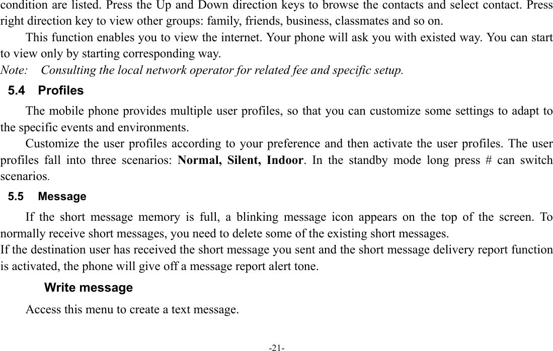  -21- condition are listed. Press the Up and Down direction keys to browse the contacts and select contact. Press right direction key to view other groups: family, friends, business, classmates and so on. This function enables you to view the internet. Your phone will ask you with existed way. You can start to view only by starting corresponding way. Note:  Consulting the local network operator for related fee and specific setup. 5.4 Profiles The mobile phone provides multiple user profiles, so that you can customize some settings to adapt to the specific events and environments. Customize the user profiles according to your preference and then activate the user profiles. The user profiles fall into three scenarios: Normal, Silent, Indoor. In the standby mode long press # can switch scenarios. 5.5 Message If the short message memory is full, a blinking message icon appears on the top of the screen. To normally receive short messages, you need to delete some of the existing short messages. If the destination user has received the short message you sent and the short message delivery report function is activated, the phone will give off a message report alert tone. Write message Access this menu to create a text message. 