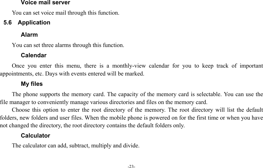  -23- Voice mail server You can set voice mail through this function. 5.6  Application    Alarm  You can set three alarms through this function. Calendar Once you enter this menu, there is a monthly-view calendar for you to keep track of important appointments, etc. Days with events entered will be marked. My files The phone supports the memory card. The capacity of the memory card is selectable. You can use the file manager to conveniently manage various directories and files on the memory card. Choose this option to enter the root directory of the memory. The root directory will list the default folders, new folders and user files. When the mobile phone is powered on for the first time or when you have not changed the directory, the root directory contains the default folders only. Calculator The calculator can add, subtract, multiply and divide. 