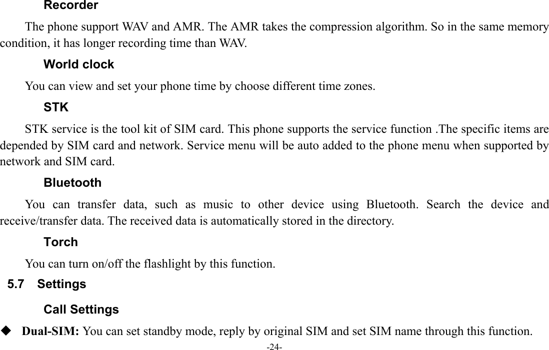  -24- Recorder The phone support WAV and AMR. The AMR takes the compression algorithm. So in the same memory condition, it has longer recording time than WAV.   World clock You can view and set your phone time by choose different time zones. STK STK service is the tool kit of SIM card. This phone supports the service function .The specific items are depended by SIM card and network. Service menu will be auto added to the phone menu when supported by network and SIM card. Bluetooth You can transfer data, such as music to other device using Bluetooth. Search the device and receive/transfer data. The received data is automatically stored in the directory. Torch   You can turn on/off the flashlight by this function. 5.7 Settings Call Settings  Dual-SIM: You can set standby mode, reply by original SIM and set SIM name through this function. 