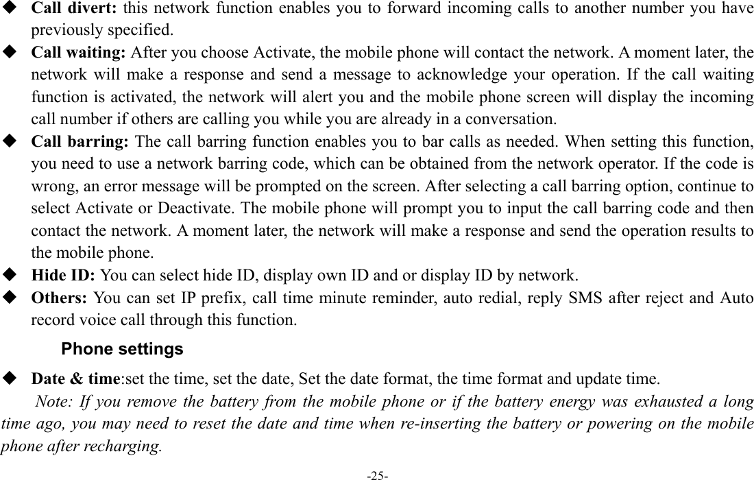  -25-  Call divert: this network function enables you to forward incoming calls to another number you have previously specified.    Call waiting: After you choose Activate, the mobile phone will contact the network. A moment later, the network will make a response and send a message to acknowledge your operation. If the call waiting function is activated, the network will alert you and the mobile phone screen will display the incoming call number if others are calling you while you are already in a conversation.  Call barring: The call barring function enables you to bar calls as needed. When setting this function, you need to use a network barring code, which can be obtained from the network operator. If the code is wrong, an error message will be prompted on the screen. After selecting a call barring option, continue to select Activate or Deactivate. The mobile phone will prompt you to input the call barring code and then contact the network. A moment later, the network will make a response and send the operation results to the mobile phone.  Hide ID: You can select hide ID, display own ID and or display ID by network.  Others: You can set IP prefix, call time minute reminder, auto redial, reply SMS after reject and Auto record voice call through this function. Phone settings  Date &amp; time:set the time, set the date, Set the date format, the time format and update time. Note: If you remove the battery from the mobile phone or if the battery energy was exhausted a long time ago, you may need to reset the date and time when re-inserting the battery or powering on the mobile phone after recharging. 
