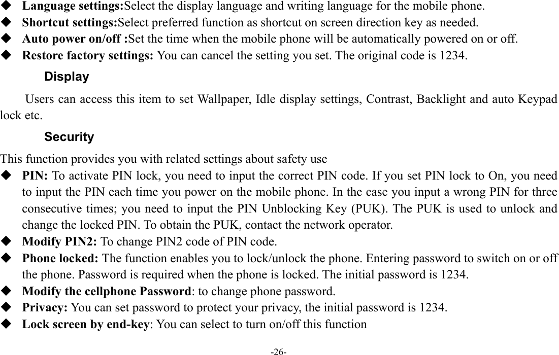  -26-  Language settings:Select the display language and writing language for the mobile phone.  Shortcut settings:Select preferred function as shortcut on screen direction key as needed.    Auto power on/off :Set the time when the mobile phone will be automatically powered on or off.  Restore factory settings: You can cancel the setting you set. The original code is 1234.   Display Users can access this item to set Wallpaper, Idle display settings, Contrast, Backlight and auto Keypad lock etc. Security This function provides you with related settings about safety use  PIN: To activate PIN lock, you need to input the correct PIN code. If you set PIN lock to On, you need to input the PIN each time you power on the mobile phone. In the case you input a wrong PIN for three consecutive times; you need to input the PIN Unblocking Key (PUK). The PUK is used to unlock and change the locked PIN. To obtain the PUK, contact the network operator.  Modify PIN2: To change PIN2 code of PIN code.  Phone locked: The function enables you to lock/unlock the phone. Entering password to switch on or off the phone. Password is required when the phone is locked. The initial password is 1234.  Modify the cellphone Password: to change phone password.  Privacy: You can set password to protect your privacy, the initial password is 1234.  Lock screen by end-key: You can select to turn on/off this function 