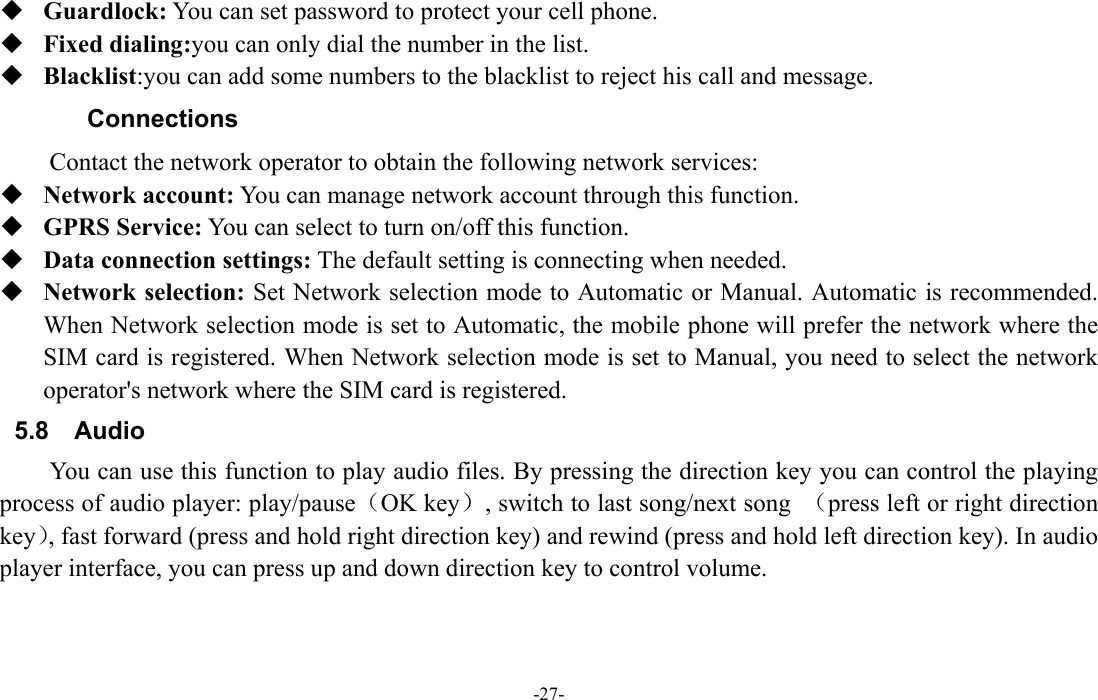  -27-  Guardlock: You can set password to protect your cell phone.    Fixed dialing:you can only dial the number in the list.  Blacklist:you can add some numbers to the blacklist to reject his call and message. Connections  Contact the network operator to obtain the following network services:    Network account: You can manage network account through this function.  GPRS Service: You can select to turn on/off this function.  Data connection settings: The default setting is connecting when needed.  Network selection: Set Network selection mode to Automatic or Manual. Automatic is recommended. When Network selection mode is set to Automatic, the mobile phone will prefer the network where the SIM card is registered. When Network selection mode is set to Manual, you need to select the network operator's network where the SIM card is registered. 5.8 Audio You can use this function to play audio files. By pressing the direction key you can control the playing process of audio player: play/pause（OK key）, switch to last song/next song  （press left or right direction key）, fast forward (press and hold right direction key) and rewind (press and hold left direction key). In audio player interface, you can press up and down direction key to control volume. 