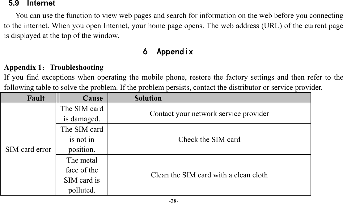  -28-  5.9 Internet You can use the function to view web pages and search for information on the web before you connecting to the internet. When you open Internet, your home page opens. The web address (URL) of the current page is displayed at the top of the window. 6 Appendix Appendix 1：Troubleshooting If you find exceptions when operating the mobile phone, restore the factory settings and then refer to the following table to solve the problem. If the problem persists, contact the distributor or service provider. Fault  Cause  Solution SIM card error The SIM card is damaged.  Contact your network service provider The SIM card is not in position. Check the SIM card The metal face of the SIM card is polluted. Clean the SIM card with a clean cloth 