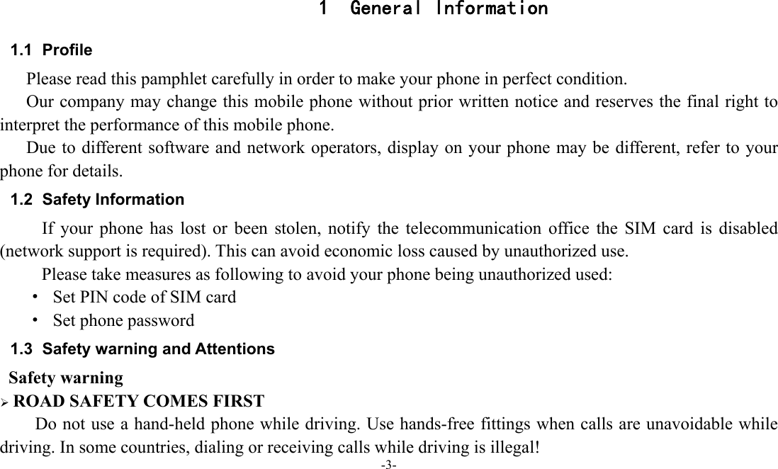 -3-  1 General Information 1.1 Profile    Please read this pamphlet carefully in order to make your phone in perfect condition.       Our company may change this mobile phone without prior written notice and reserves the final right to interpret the performance of this mobile phone.       Due to different software and network operators, display on your phone may be different, refer to your phone for details. 1.2 Safety Information If your phone has lost or been stolen, notify the telecommunication office the SIM card is disabled (network support is required). This can avoid economic loss caused by unauthorized use. Please take measures as following to avoid your phone being unauthorized used: &middot;  Set PIN code of SIM card &middot;  Set phone password 1.3  Safety warning and Attentions  Safety warning  ROAD SAFETY COMES FIRST Do not use a hand-held phone while driving. Use hands-free fittings when calls are unavoidable while driving. In some countries, dialing or receiving calls while driving is illegal! 