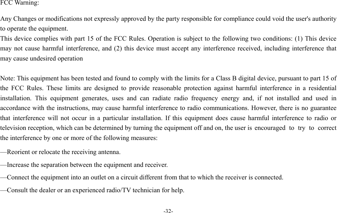  -32- FCC Warning:  Any Changes or modifications not expressly approved by the party responsible for compliance could void the user's authority to operate the equipment.       This device complies with part 15 of the FCC Rules. Operation is subject to the following two conditions: (1) This device may not cause harmful interference, and (2) this device must accept any interference received, including interference that may cause undesired operation  Note: This equipment has been tested and found to comply with the limits for a Class B digital device, pursuant to part 15 of the FCC Rules. These limits are designed to provide reasonable protection against harmful interference in a residential installation. This equipment generates, uses and can radiate radio frequency energy and, if not installed and used in accordance with the instructions, may cause harmful interference to radio communications. However, there is no guarantee that interference will not occur in a particular installation. If this equipment does cause harmful interference to radio or television reception, which can be determined by turning the equipment off and on, the user is  encouraged  to  try  to  correct the interference by one or more of the following measures:  &mdash;Reorient or relocate the receiving antenna.  &mdash;Increase the separation between the equipment and receiver.  &mdash;Connect the equipment into an outlet on a circuit different from that to which the receiver is connected.  &mdash;Consult the dealer or an experienced radio/TV technician for help.  
