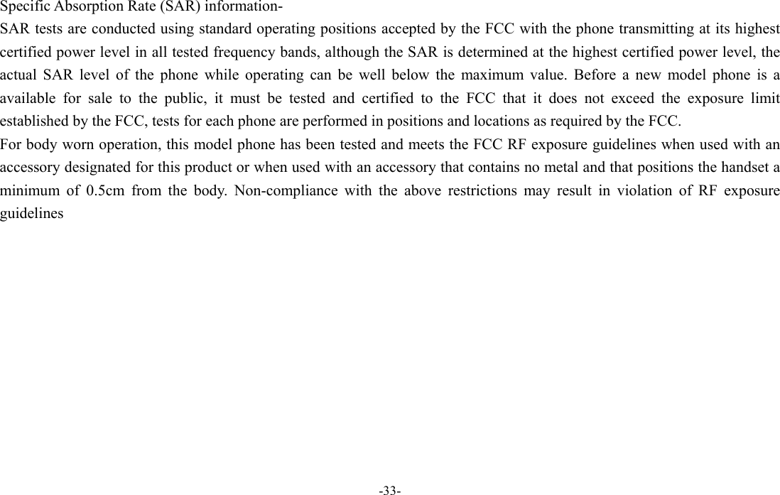  -33- Specific Absorption Rate (SAR) information- SAR tests are conducted using standard operating positions accepted by the FCC with the phone transmitting at its highest certified power level in all tested frequency bands, although the SAR is determined at the highest certified power level, the actual SAR level of the phone while operating can be well below the maximum value. Before a new model phone is a available for sale to the public, it must be tested and certified to the FCC that it does not exceed the exposure limit established by the FCC, tests for each phone are performed in positions and locations as required by the FCC. For body worn operation, this model phone has been tested and meets the FCC RF exposure guidelines when used with an accessory designated for this product or when used with an accessory that contains no metal and that positions the handset a minimum of 0.5cm from the body. Non-compliance with the above restrictions may result in violation of RF exposure guidelines  