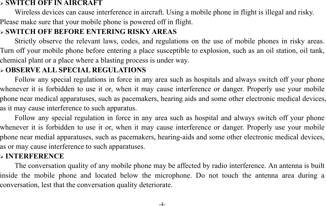  -4-  SWITCH OFF IN AIRCRAFT Wireless devices can cause interference in aircraft. Using a mobile phone in flight is illegal and risky.     Please make sure that your mobile phone is powered off in flight.  SWITCH OFF BEFORE ENTERING RISKY AREAS Strictly observe the relevant laws, codes, and regulations on the use of mobile phones in risky areas. Turn off your mobile phone before entering a place susceptible to explosion, such as an oil station, oil tank, chemical plant or a place where a blasting process is under way.  OBSERVE ALL SPECIAL REGULATIONS Follow any special regulations in force in any area such as hospitals and always switch off your phone whenever it is forbidden to use it or, when it may cause interference or danger. Properly use your mobile phone near medical apparatuses, such as pacemakers, hearing aids and some other electronic medical devices, as it may cause interference to such apparatus. Follow any special regulation in force in any area such as hospital and always switch off your phone whenever it is forbidden to use it or, when it may cause interference or danger. Properly use your mobile phone near medial apparatuses, such as pacemakers, hearing-aids and some other electronic medical devices, as or may cause interference to such apparatuses.  INTERFERENCE The conversation quality of any mobile phone may be affected by radio interference. An antenna is built inside the mobile phone and located below the microphone. Do not touch the antenna area during a conversation, lest that the conversation quality deteriorate.     