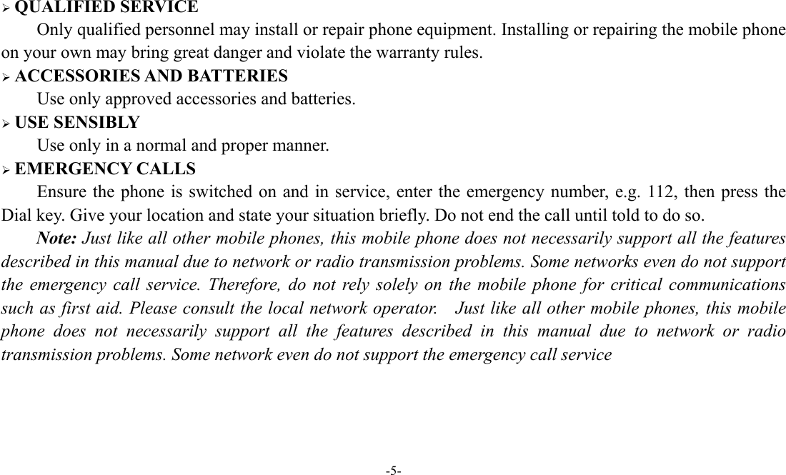  -5-   QUALIFIED SERVICE Only qualified personnel may install or repair phone equipment. Installing or repairing the mobile phone on your own may bring great danger and violate the warranty rules.  ACCESSORIES AND BATTERIES Use only approved accessories and batteries.  USE SENSIBLY Use only in a normal and proper manner.  EMERGENCY CALLS Ensure the phone is switched on and in service, enter the emergency number, e.g. 112, then press the Dial key. Give your location and state your situation briefly. Do not end the call until told to do so. Note: Just like all other mobile phones, this mobile phone does not necessarily support all the features described in this manual due to network or radio transmission problems. Some networks even do not support the emergency call service. Therefore, do not rely solely on the mobile phone for critical communications such as first aid. Please consult the local network operator.    Just like all other mobile phones, this mobile phone does not necessarily support all the features described in this manual due to network or radio transmission problems. Some network even do not support the emergency call service 