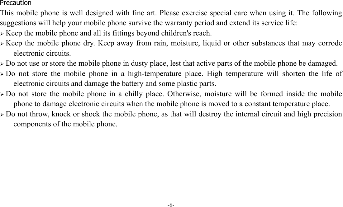  -6-  Precaution This mobile phone is well designed with fine art. Please exercise special care when using it. The following suggestions will help your mobile phone survive the warranty period and extend its service life:  Keep the mobile phone and all its fittings beyond children's reach.  Keep the mobile phone dry. Keep away from rain, moisture, liquid or other substances that may corrode electronic circuits.  Do not use or store the mobile phone in dusty place, lest that active parts of the mobile phone be damaged.  Do not store the mobile phone in a high-temperature place. High temperature will shorten the life of electronic circuits and damage the battery and some plastic parts.  Do not store the mobile phone in a chilly place. Otherwise, moisture will be formed inside the mobile phone to damage electronic circuits when the mobile phone is moved to a constant temperature place.  Do not throw, knock or shock the mobile phone, as that will destroy the internal circuit and high precision components of the mobile phone.     