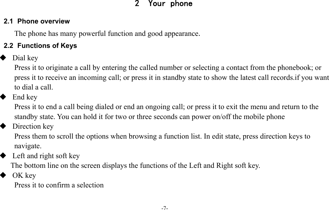  -7- 2 Your phone 2.1 Phone overview The phone has many powerful function and good appearance. 2.2  Functions of Keys  Dial key Press it to originate a call by entering the called number or selecting a contact from the phonebook; or press it to receive an incoming call; or press it in standby state to show the latest call records.if you want to dial a call.  End key Press it to end a call being dialed or end an ongoing call; or press it to exit the menu and return to the standby state. You can hold it for two or three seconds can power on/off the mobile phone  Direction key Press them to scroll the options when browsing a function list. In edit state, press direction keys to navigate.  Left and right soft key The bottom line on the screen displays the functions of the Left and Right soft key.  OK key Press it to confirm a selection  