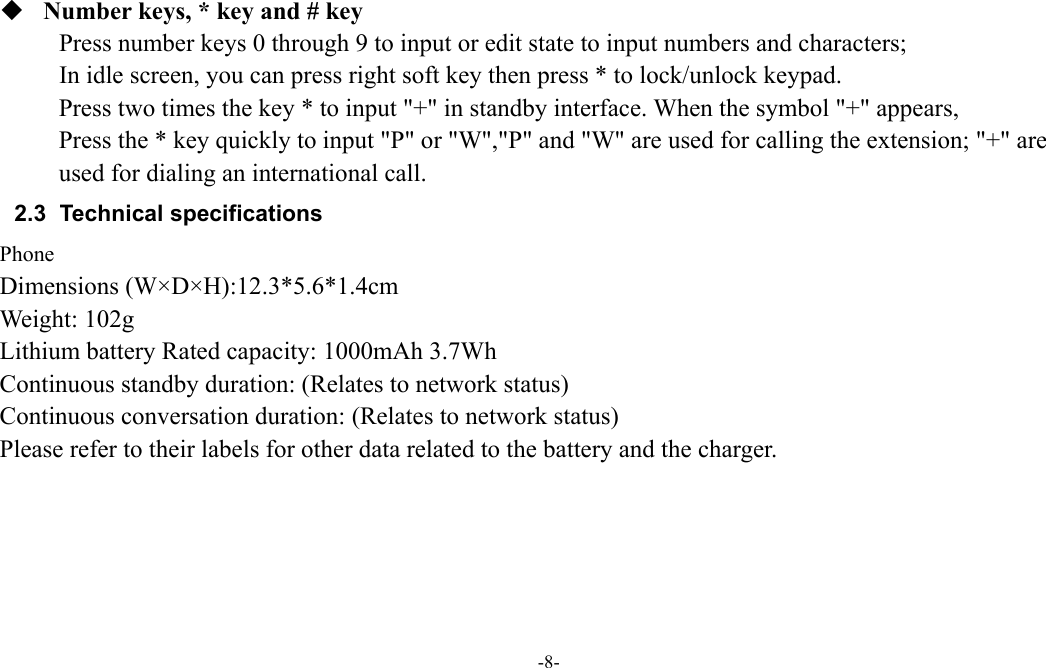  -8-   Number keys, * key and # key Press number keys 0 through 9 to input or edit state to input numbers and characters;   In idle screen, you can press right soft key then press * to lock/unlock keypad. Press two times the key * to input "+" in standby interface. When the symbol "+" appears, Press the * key quickly to input "P" or "W","P" and "W" are used for calling the extension; "+" are used for dialing an international call. 2.3 Technical specifications Phone Dimensions (W&times;D&times;H):12.3*5.6*1.4cm Weight: 102g Lithium battery Rated capacity: 1000mAh 3.7Wh Continuous standby duration: (Relates to network status) Continuous conversation duration: (Relates to network status) Please refer to their labels for other data related to the battery and the charger.    