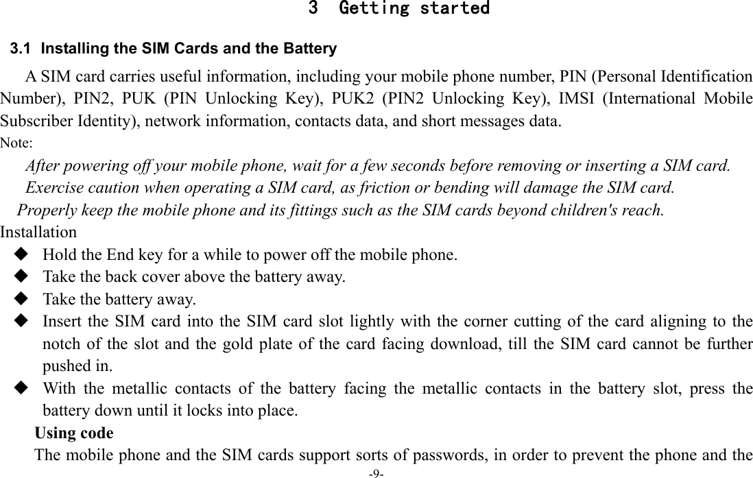  -9- 3 Getting started 3.1  Installing the SIM Cards and the Battery A SIM card carries useful information, including your mobile phone number, PIN (Personal Identification Number), PIN2, PUK (PIN Unlocking Key), PUK2 (PIN2 Unlocking Key), IMSI (International Mobile Subscriber Identity), network information, contacts data, and short messages data. Note: After powering off your mobile phone, wait for a few seconds before removing or inserting a SIM card. Exercise caution when operating a SIM card, as friction or bending will damage the SIM card. Properly keep the mobile phone and its fittings such as the SIM cards beyond children's reach. Installation  Hold the End key for a while to power off the mobile phone.  Take the back cover above the battery away.  Take the battery away.  Insert the SIM card into the SIM card slot lightly with the corner cutting of the card aligning to the notch of the slot and the gold plate of the card facing download, till the SIM card cannot be further pushed in.  With the metallic contacts of the battery facing the metallic contacts in the battery slot, press the battery down until it locks into place. Using code The mobile phone and the SIM cards support sorts of passwords, in order to prevent the phone and the 