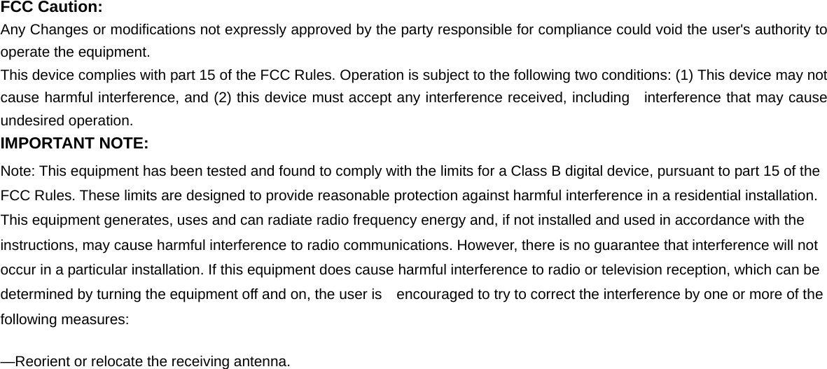  FCC Caution: Any Changes or modifications not expressly approved by the party responsible for compliance could void the user's authority to operate the equipment. This device complies with part 15 of the FCC Rules. Operation is subject to the following two conditions: (1) This device may not cause harmful interference, and (2) this device must accept any interference received, including  interference that may cause undesired operation. IMPORTANT NOTE: Note: This equipment has been tested and found to comply with the limits for a Class B digital device, pursuant to part 15 of the FCC Rules. These limits are designed to provide reasonable protection against harmful interference in a residential installation. This equipment generates, uses and can radiate radio frequency energy and, if not installed and used in accordance with the instructions, may cause harmful interference to radio communications. However, there is no guarantee that interference will not occur in a particular installation. If this equipment does cause harmful interference to radio or television reception, which can be determined by turning the equipment off and on, the user is    encouraged to try to correct the interference by one or more of the following measures:     &mdash;Reorient or relocate the receiving antenna.     