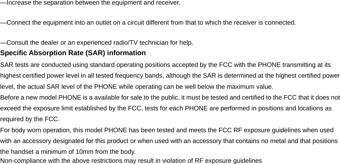 &mdash;Increase the separation between the equipment and receiver.     &mdash;Connect the equipment into an outlet on a circuit different from that to which the receiver is connected.     &mdash;Consult the dealer or an experienced radio/TV technician for help.   Specific Absorption Rate (SAR) information SAR tests are conducted using standard operating positions accepted by the FCC with the PHONE transmitting at its highest certified power level in all tested frequency bands, although the SAR is determined at the highest certified power level, the actual SAR level of the PHONE while operating can be well below the maximum value.   Before a new model PHONE is a available for sale to the public, it must be tested and certified to the FCC that it does not exceed the exposure limit established by the FCC, tests for each PHONE are performed in positions and locations as required by the FCC.   For body worn operation, this model PHONE has been tested and meets the FCC RF exposure guidelines when used with an accessory designated for this product or when used with an accessory that contains no metal and that positions the handset a minimum of 10mm from the body.   Non-compliance with the above restrictions may result in violation of RF exposure guidelines  