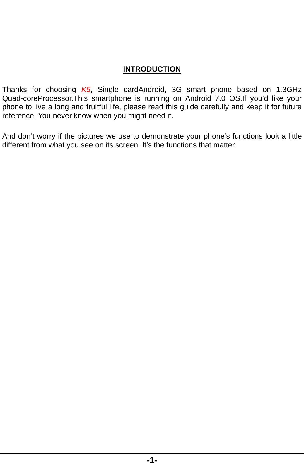  -1-   INTRODUCTION Thanks for choosing K5, Single cardAndroid, 3G smart phone based on 1.3GHz Quad-coreProcessor.This smartphone is running on Android 7.0 OS.If you&rsquo;d like your phone to live a long and fruitful life, please read this guide carefully and keep it for future reference. You never know when you might need it.   And don&rsquo;t worry if the pictures we use to demonstrate your phone&rsquo;s functions look a little different from what you see on its screen. It&rsquo;s the functions that matter. 